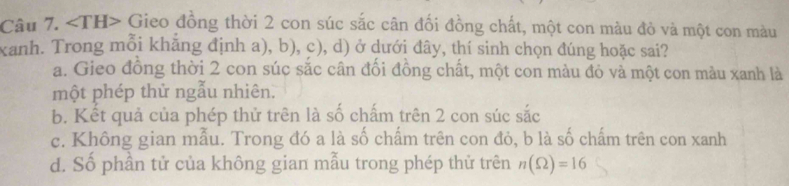 ∠ TH> Gieo đồng thời 2 con súc sắc cân đối đồng chất, một con màu đỏ và một con màu
xanh. Trong mỗi khẳng định a), b), c), d) ở dưới đây, thí sinh chọn đúng hoặc sai?
a. Gieo đồng thời 2 con súc sắc cân đối đồng chất, một con màu đỏ và một con màu xanh là
một phép thử ngẫu nhiên.
b. Kết quả của phép thử trên là số chấm trên 2 con súc sắc
c. Không gian mẫu. Trong đó a là số chấm trên con đỏ, b là số chấm trên con xanh
d. Số phần tử của không gian mẫu trong phép thử trên n(Omega )=16