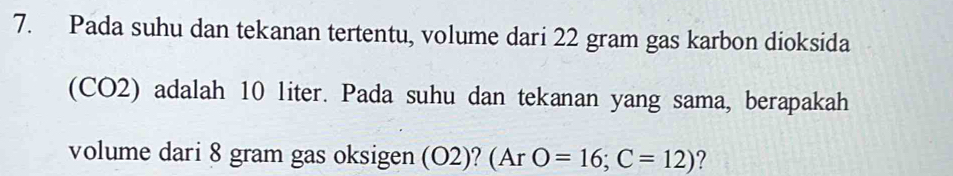 Pada suhu dan tekanan tertentu, volume dari 22 gram gas karbon dioksida 
(CO2) adalah 10 liter. Pada suhu dan tekanan yang sama, berapakah 
volume dari 8 gram gas oksigen (O2)? a (ArO=16;C=12) ?