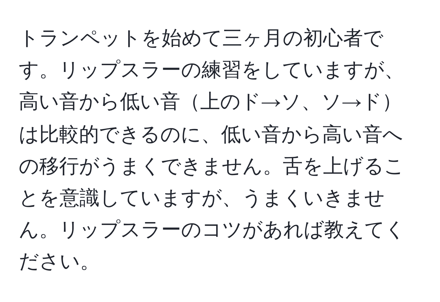 トランペットを始めて三ヶ月の初心者です。リップスラーの練習をしていますが、高い音から低い音上のド→ソ、ソ→ドは比較的できるのに、低い音から高い音への移行がうまくできません。舌を上げることを意識していますが、うまくいきません。リップスラーのコツがあれば教えてください。