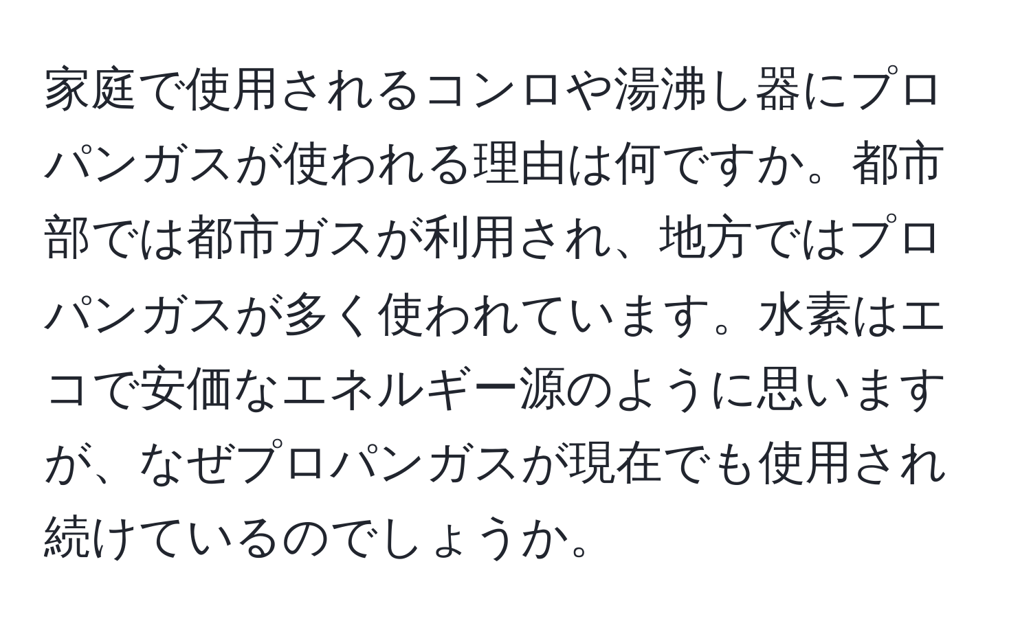 家庭で使用されるコンロや湯沸し器にプロパンガスが使われる理由は何ですか。都市部では都市ガスが利用され、地方ではプロパンガスが多く使われています。水素はエコで安価なエネルギー源のように思いますが、なぜプロパンガスが現在でも使用され続けているのでしょうか。