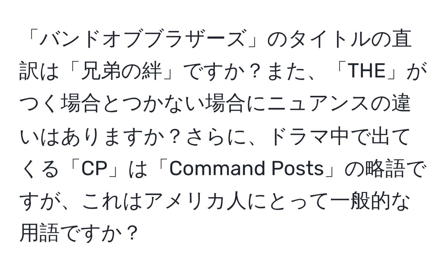 「バンドオブブラザーズ」のタイトルの直訳は「兄弟の絆」ですか？また、「THE」がつく場合とつかない場合にニュアンスの違いはありますか？さらに、ドラマ中で出てくる「CP」は「Command Posts」の略語ですが、これはアメリカ人にとって一般的な用語ですか？