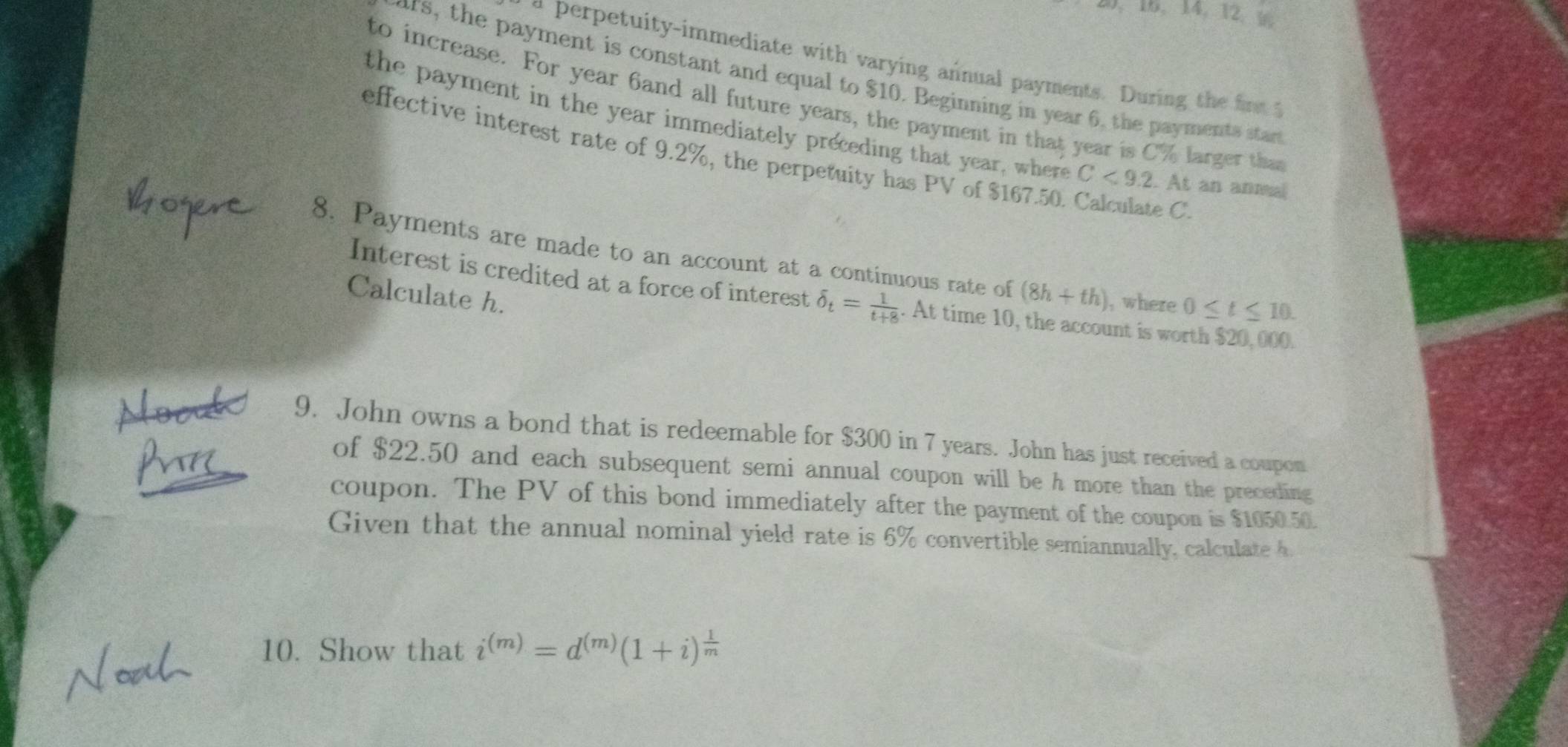 14, 12. 9 
a perpetuity-immediate with varying annual payments. During the fo 
ars, the payment is constant and equal to $10. Beginning in year 6, the payments star 
to increase. For year 6and all future years, the payment in that year is C% larger that 
the payment in the year immediately preceding that year, where C<9.2. At an anmal 
effective interest rate of 9.2%, the perpetuity has PV of $167.50. Calculate C
8. Payments are made to an account at a continuous rate of (8h+th) , where 0≤ t≤ 10. 
Calculate h. 
Interest is credited at a force of interest delta _t= 1/t+8 . At time 10, the account is worth $20,000. 
9. John owns a bond that is redeemable for $300 in 7 years. John has just received a coupon 
of $22.50 and each subsequent semi annual coupon will be h more than the preceding 
coupon. The PV of this bond immediately after the payment of the coupon is $1050.50. 
Given that the annual nominal yield rate is 6% convertible semiannually, calculate h
10. Show that i^((m))=d^((m))(1+i)^ 1/m 