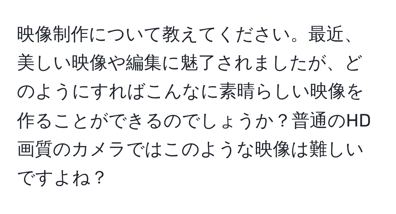 映像制作について教えてください。最近、美しい映像や編集に魅了されましたが、どのようにすればこんなに素晴らしい映像を作ることができるのでしょうか？普通のHD画質のカメラではこのような映像は難しいですよね？