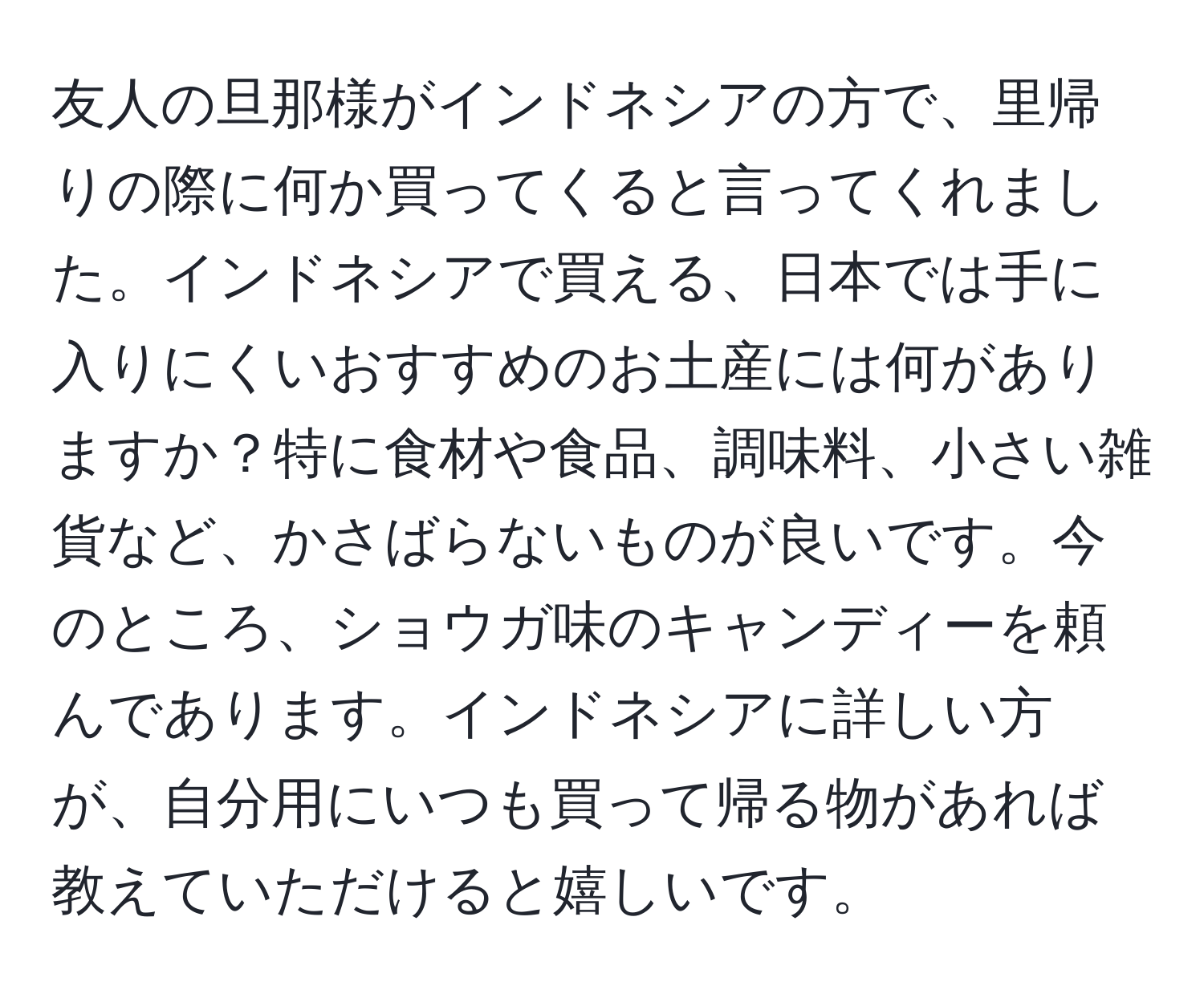 友人の旦那様がインドネシアの方で、里帰りの際に何か買ってくると言ってくれました。インドネシアで買える、日本では手に入りにくいおすすめのお土産には何がありますか？特に食材や食品、調味料、小さい雑貨など、かさばらないものが良いです。今のところ、ショウガ味のキャンディーを頼んであります。インドネシアに詳しい方が、自分用にいつも買って帰る物があれば教えていただけると嬉しいです。