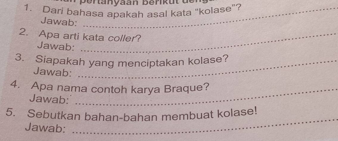 pertanyaan berikut de 
1. Dari bahasa apakah asal kata “kolase”? 
Jawab: 
2. Apa arti kata coller? 
Jawab: 
3. Siapakah yang menciptakan kolase? 
Jawab: 
4. Apa nama contoh karya Braque? 
Jawab: 
5. Sebutkan bahan-bahan membuat kolase! 
Jawab: 
_