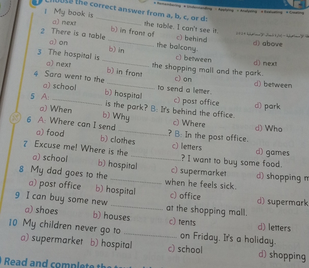 Remembering # Understanding - Applying - Analyzing # Evaluating * Creating
Chouse the correct answer from a, b, c, or d:
1 My book is _the table. I can't see it.
a) next b) in front of c) behind
20242iom1 lm54,(a_-2+1 2
2 There is a table a) on _d) above
b) in the balcony.
c) between d) next
3 The hospital is _the shopping mall and the park.
a) next b) in front
c) on d) between
4 Sara went to the _to send a letter.
a) school b) hospital
c) post office d) park
5 A: _is the park? B: It's behind the office.
b) Why
a) When c) Where
d) Who
6 A: Where can I send _? B: In the post office.
a) food b) clothes c) letters d) games
7 Excuse me! Where is the _? I want to buy some food.
a) school b) hospital c) supermarket d) shopping m
8 My dad goes to the _when he feels sick.
a) post office b) hospital c) office d) supermark
9 I can buy some new _at the shopping mall.
a) shoes b) houses c) tents d) letters
10 My children never go to _on Friday. It's a holiday.
a) supermarket b) hospital c) school d) shopping
Read and complete t