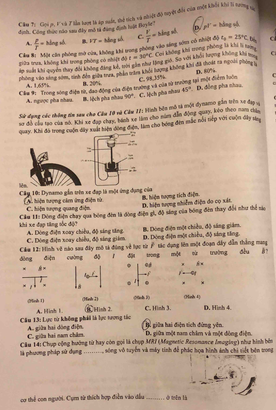 Gọi p, Vvà T lần lượt là áp suất, thể tích và nhiệt độ tuyệt đối của một khổi khí lí tướng xão
D p^Y= hằng số.
định. Công thức nảo sau đây mỏ tả đúng định luật Boyle?
A.  p/T = hằng số. B. VT=hhat angshat o. C.  V/T =hingshat o.
Câu 8: Một căn phòng mở cửa, không khí trong phòng vào sáng sớm có nhiệt độ t_0=25°C. Đến C
t=30^oC C. Coi không khí trong phòng là khí lí tưởng,
giữa trưa. không khí trong phòng có nhiệt độ áp suất khí quyền thay đồi không đáng kể, trời gần như lặng gió. So vởi khối lượng không khí trong C
phỏng vảo sáng sớm, tính đến giữa trưa, phần trăm khối lượng không khí đã thoát ra ngoải phỏng là
C. 98,35%. D. 80%.
A. 1,65%. B. 20%.
C
Câu 9: Trong sóng điện từ, dao động của điện trường và của từ trường tại một điểm luôn C
A. ngược pha nhau.  B. lệch pha nhau 90° .C. lệch pha nhau 45°. D. đồng pha nhau.
Sử dụng các thông tìn sau cho Câu 10 và Câu II: Hình bên mô tả một dynamo gắn trên xe đạp và
sơ đồ cấu tạo của nó. Khi xe đạp chạy, bánh xe làm cho núm dẫn động quay, kéo theo nam châm
quay. Khí đó trong cuộn dây xuất hiện dòng điện, làm cho bóng đèn mắc nối tiếp với cuộn dây sáng
l
Câu 10: Dynamo gắn trên xe đạp là một ứng dụng của
A. hiện tượng cảm ứng điện từ. B. hiện tượng tích điện.
C. hiện tượng quang điện. D. hiện tượng nhiễm điện do cọ xát.
Câu 11: Dòng điện chạy qua bóng đèn là dòng điện gì, độ sáng của bóng đèn thay đổi như thế nào
khi xe đạp tăng tốc độ?
A. Dòng điện xoay chiều, độ sáng tăng. B. Dòng điện một chiều, độ sáng giảm.
C. Dòng điện xoay chiều, độ sáng giảm. D. Dòng điện một chiều, độ sáng tăng.
Câu 12: Hình vẽ nào sau đây mô tả đúng về lực từ F tác dụng lên một đoạn dầy dẫn thẳng mang
dòng điện cưòng độ 1 đặt trong một từ trường đều B?
。 β × B×
* B ×
l
F F 01
× ×
× ×
B
。 。
(Hình 1) (Hình 2) (Hinh 3) (Hinh 4)
A. Hình 1. B. Hình 2. C. Hình 3. D. Hình 4.
Câu 13: Lực từ không phải là lực tương tác
A. giữa hai dòng điện. B. giữa hai điện tích đứng yên.
C. giữa hai nam châm. D. giữa một nam châm và một dòng điện.
Câu 14: Chụp cộng hưởng từ hay còn gọi là chụp MRI (Magnetic Resonance Imaging) như hình bên
là phương pháp sử dụng ........., sóng vô tuyến và máy tính đề phác họa hình ảnh chi tiết bên trong
cơ thể con người. Cụm từ thích hợp điền vào dấu _ở trê