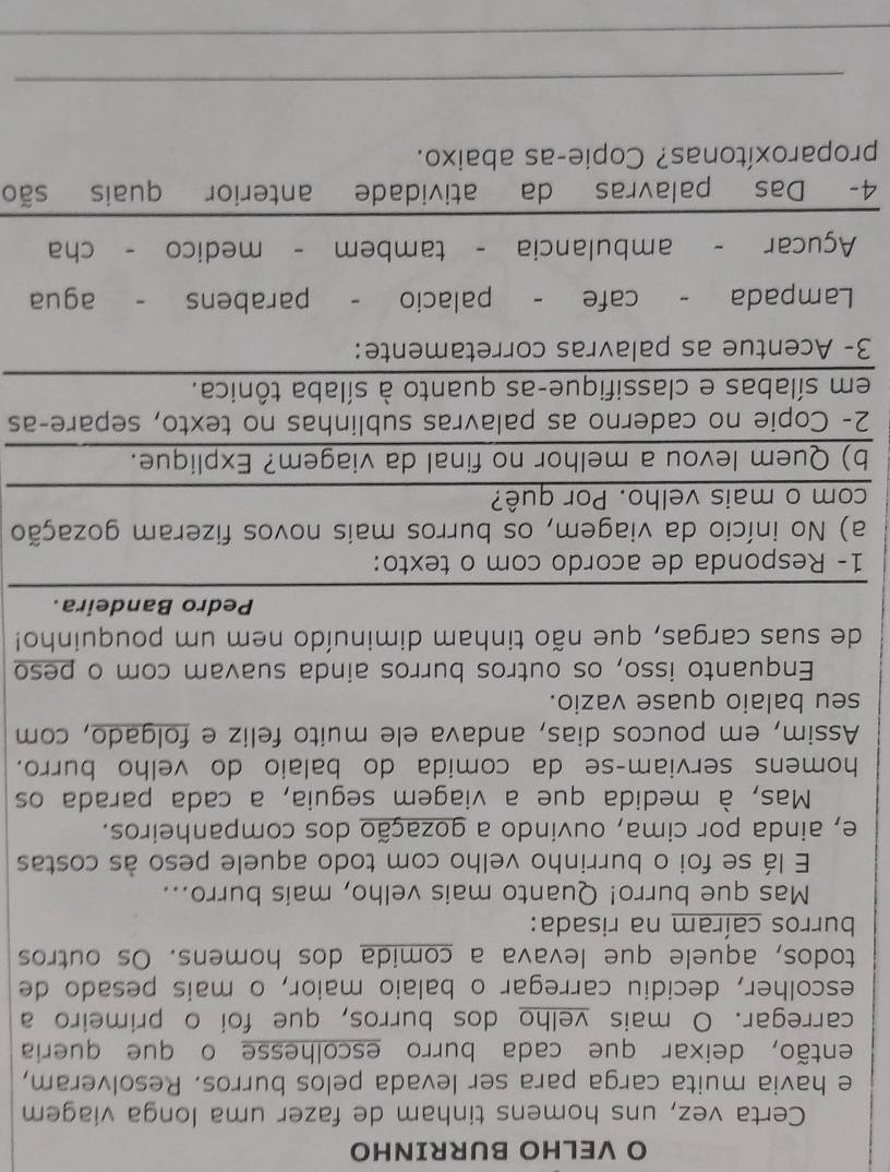 VELHO BURRINHO
Certa vez, uns homens tinham de fazer uma longa viagem
e havia muita carga para ser levada pelos burros. Resolveram,
então, deixar que cada burro escolhesse o que queria
carregar. O mais velho dos burros, que foi o primeiro a
escolher, decidiu carregar o balaio maior, o mais pesado de
todos, aquele que levava a comida dos homens. Os outros
burros caíram na risada:
Mas que burro! Quanto mais velho, mais burro...
E lá se foi o burrinho velho com todo aquele peso às costas
e, ainda por cima, ouvindo a gozação dos companheiros.
Mas, à medida que a viagem seguia, a cada parada os
homens serviam-se da comida do balaio do velho burro.
Assim, em poucos dias, andava ele muito feliz e folgado, com
seu balaio quase vazio.
Enquanto isso, os outros burros ainda suavam com o peso
de suas cargas, que não tinham diminuído nem um pouquinho!
Pedro Bandeira.
1- Responda de acordo com o texto:
a) No início da viagem, os burros mais novos fizeram gozação
com o mais velho. Por quê?
b) Quem levou a melhor no final da viagem? Explique.
2- Copie no caderno as palavras sublinhas no texto, separe-as
em sílabas e classifique-as quanto à sílaba tônica.
3- Acentue as palavras corretamente:
Lampada - cafe - palacio - parabens - agua
Açucar - ambulancia - tambem - medico - cha
4- Das palavras da atividade anterior quais são
proparoxítonas? Copie-as abaixo.
_
_