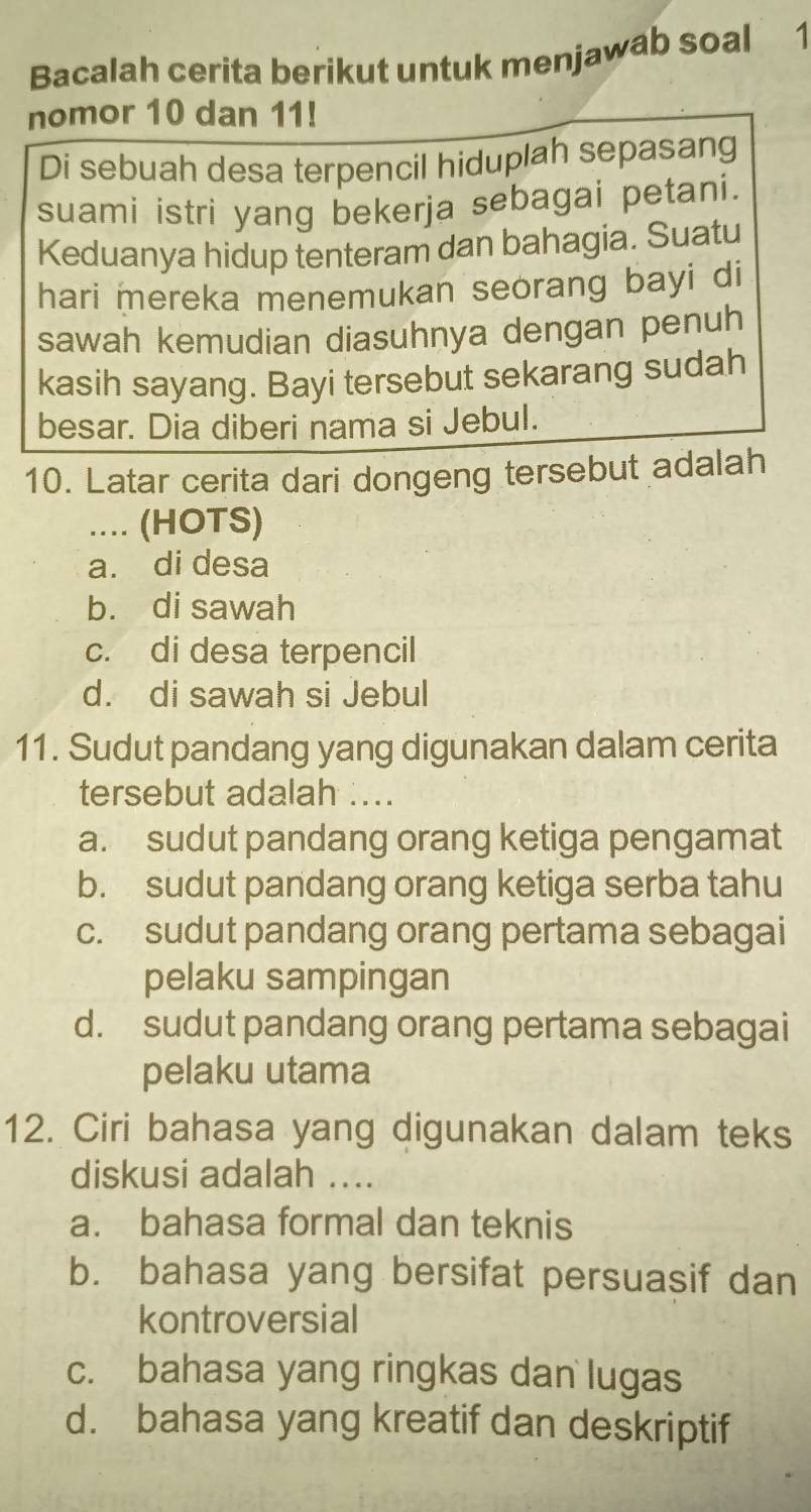 Bacalah cerita berikut untuk menjawab soal 1
nomor 10 dan 11!
Di sebuah desa terpencil hiduplah sepasang
suami istri yang bekerja sebagai petani.
Keduanya hidup tenteram dan bahagia. Suatu
hari mereka menemukan seorang bayi di
sawah kemudian diasuhnya dengan penuh
kasih sayang. Bayi tersebut sekarang sudah
besar. Dia diberi nama si Jebul.
10. Latar cerita dari dongeng tersebut adalah
.... (HOTS)
a. di desa
b. di sawah
c. di desa terpencil
d. di sawah si Jebul
11. Sudut pandang yang digunakan dalam cerita
tersebut adalah ....
a. sudut pandang orang ketiga pengamat
b. sudut pandang orang ketiga serba tahu
c. sudut pandang orang pertama sebagai
pelaku sampingan
d. sudut pandang orang pertama sebagai
pelaku utama
12. Ciri bahasa yang digunakan dalam teks
diskusi adalah ....
a. bahasa formal dan teknis
b. bahasa yang bersifat persuasif dan
kontroversial
c. bahasa yang ringkas dan lugas
d. bahasa yang kreatif dan deskriptif