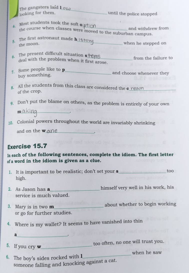 The gangsters laid 1_ 
looking for them. until the police stopped 
_ 
4. Most students took the soft 
and withdrew from 
the course when classes were moved to the suburban campus. 
5. The first astronaut made h_ 
the moon. 
when he stepped on 
6. The present difficult situation s 
_ 
deal with the problem when it first arose. from the failure to 
7. Some people like to p_ and choose whenever they 
buy something. 
8. All the students from this class are considered the c 
of the crop. 
_ 
9. Don’t put the blame on others, as the problem is entirely of your own 
_m 
. 
10. Colonial powers throughout the world are invariably shrinking 
and on the w_ 
. 
Exercise 15.7 
In each of the following sentences, complete the idiom. The first letter 
of a word in the idiom is given as a clue. 
1. It is important to be realistic; don’t set your s_ 
too 
high. 
2. As Jason has a_ himself very well in his work, his 
service is much valued. 
3. Mary is in two m_ about whether to begin working 
or go for further studies. 
4. Where is my wallet? It seems to have vanished into thin 
_a 
, 
too often, no one will trust you. 
5. If you cry w_ 
when he saw 
6. The boy’s sides rocked with 1 
_ 
someone falling and knocking against a cat.