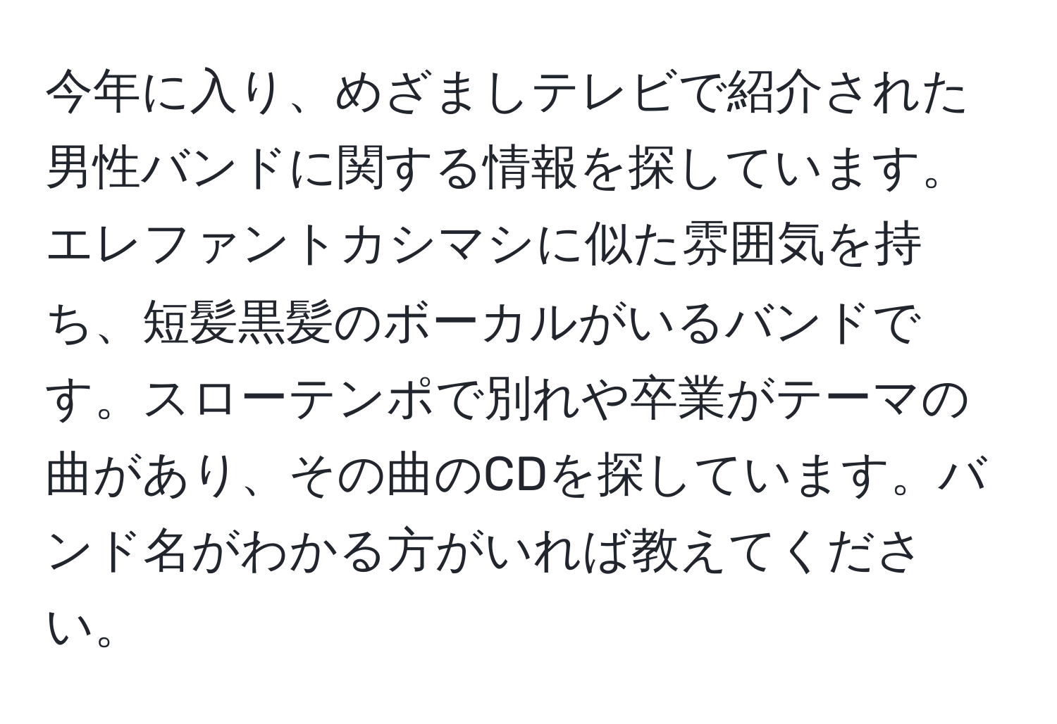 今年に入り、めざましテレビで紹介された男性バンドに関する情報を探しています。エレファントカシマシに似た雰囲気を持ち、短髪黒髪のボーカルがいるバンドです。スローテンポで別れや卒業がテーマの曲があり、その曲のCDを探しています。バンド名がわかる方がいれば教えてください。