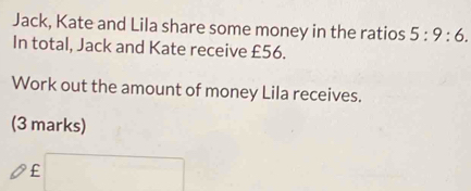 Jack, Kate and Lila share some money in the ratios 5:9:6. 
In total, Jack and Kate receive £56. 
Work out the amount of money Lila receives. 
(3 marks)
£