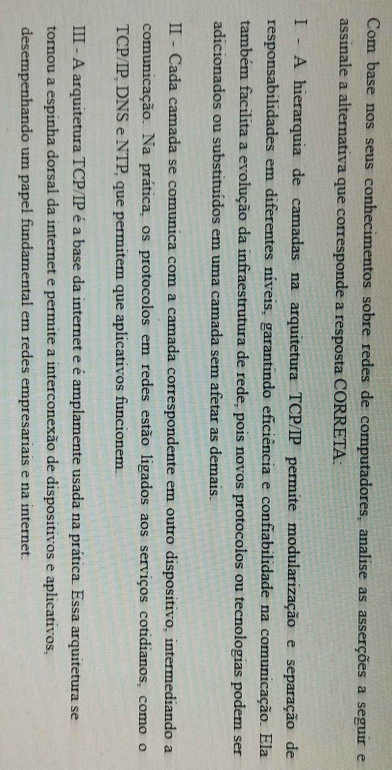 Com base nos seus conhecimentos sobre redes de computadores, analise as asserções a seguir e
assinale a alternativa que corresponde a resposta CORRETA:
I - A hierarquia de camadas na arquitetura TCP/IP permite modularização e separação de
responsabilidades em diferentes níveis, garantindo eficiência e confiabilidade na comunicação. Ela
também facilita a evolução da infraestrutura de rede, pois novos protocolos ou tecnologias podem ser
adicionados ou substituídos em uma camada sem afetar as demais.
II - Cada camada se comunica com a camada correspondente em outro disposítivo, intermediando a
comunicação. Na prática, os protocolos em redes estão ligados aos serviços cotidianos, como o
TCP/IP, DNS e NTP, que permitem que aplicativos funcionem.
III - A arquitetura TCP/IP é a base da internet e é amplamente usada na prática. Essa arquitetura se
tornou a espinha dorsal da internet e permite a interconexão de dispositivos e aplicativos,
desempenhando um papel fundamental em redes empresariais e na internet.