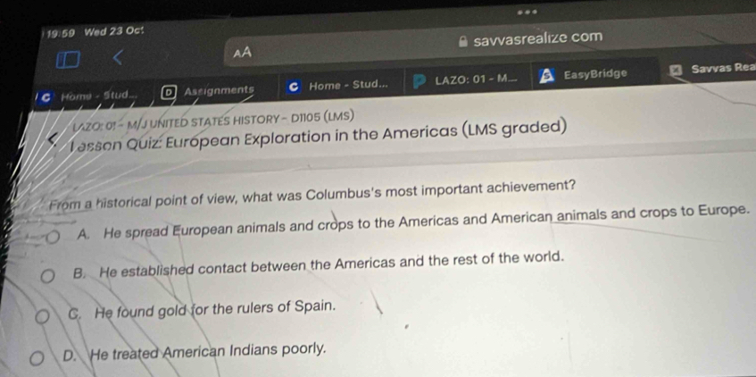 12.59 Wed 23 Oc!
savvasrealize com
C Home - Stud. Assignments Home - Stud... LAZO: 01 - M. EasyBridge Savvas Rea
LAZO: 0! - M/J UNITED STATES HISTORY - D1105 (LMS)
Tesson Quiz: European Exploration in the Americas (LMS graded)
From a historical point of view, what was Columbus's most important achievement?
A. He spread European animals and crops to the Americas and American animals and crops to Europe.
B. He established contact between the Americas and the rest of the world.
C. He found gold for the rulers of Spain.
D. He treated American Indians poorly.