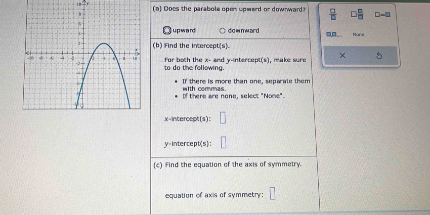 Does the parabola open upward or downward?  □ /□    □ /□   □ =□
upward downward None
□,...
(b) Find the intercept(s).
For both the x - and y-intercept(s), make sure
×
to do the following.
If there is more than one, separate them
with commas.
If there are none, select "None".
x-intercept(s):
y-intercept(s):
(c) Find the equation of the axis of symmetry.
equation of axis of symmetry: □