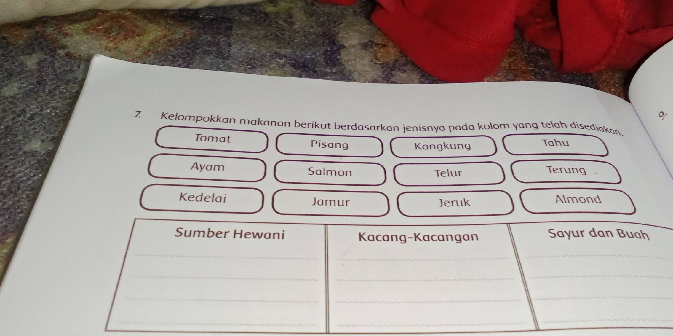 Kelompokkan makanan berikut berdasarkan jenisnya pada kolom yang telah disediakan. 
Tomat Pisang 
Kangkung 
Tahu 
Ayam Salmon Terung . 
Telur 
Kedelai Jamur Almond 
Jeruk 
Sumber Hewani Sayur dan Buah 
Kacang-Kacangan 
_ 
_ 
_ 
_ 
_ 
_ 
_ 
_ 
_