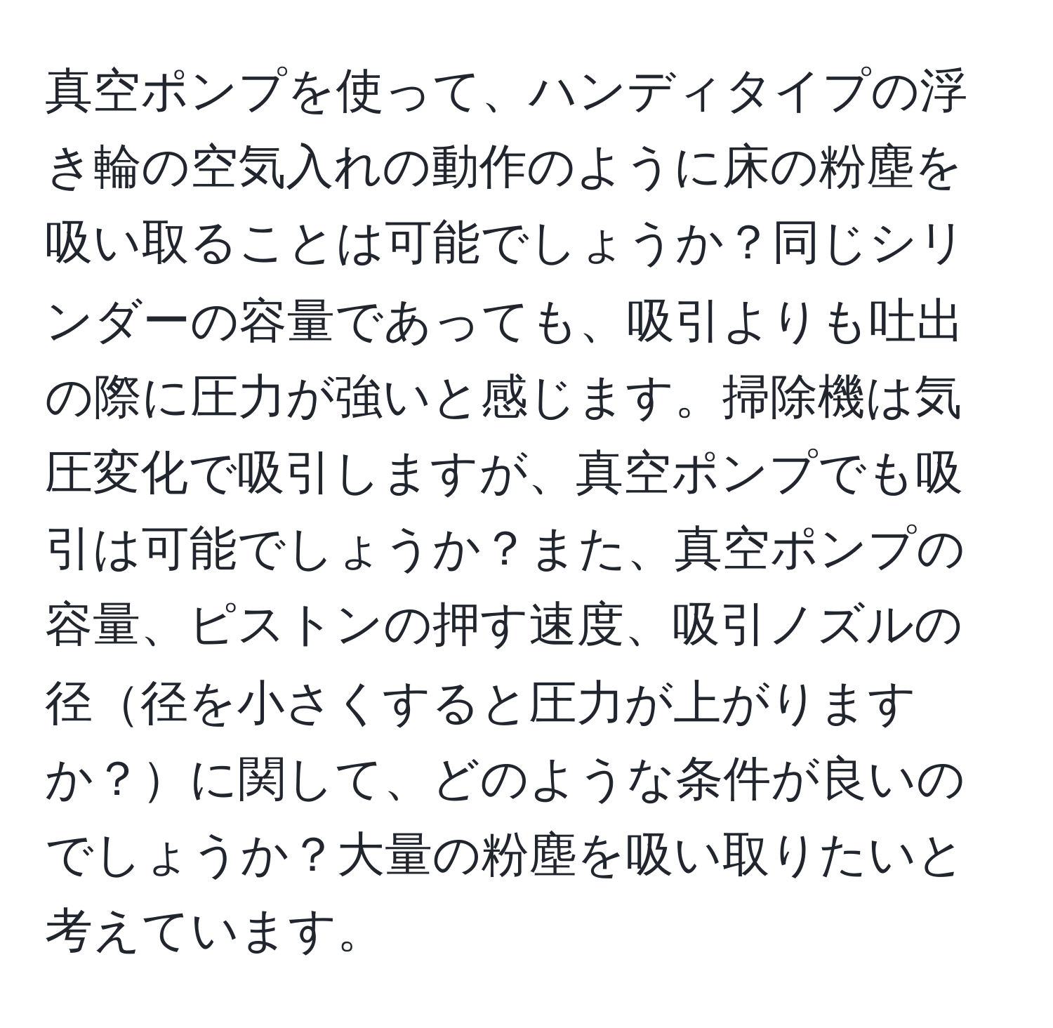 真空ポンプを使って、ハンディタイプの浮き輪の空気入れの動作のように床の粉塵を吸い取ることは可能でしょうか？同じシリンダーの容量であっても、吸引よりも吐出の際に圧力が強いと感じます。掃除機は気圧変化で吸引しますが、真空ポンプでも吸引は可能でしょうか？また、真空ポンプの容量、ピストンの押す速度、吸引ノズルの径径を小さくすると圧力が上がりますか？に関して、どのような条件が良いのでしょうか？大量の粉塵を吸い取りたいと考えています。
