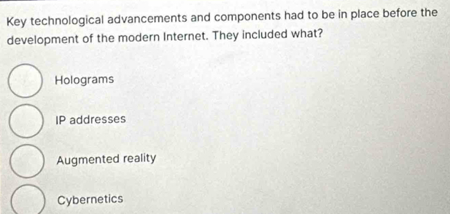 Key technological advancements and components had to be in place before the
development of the modern Internet. They included what?
Holograms
IP addresses
Augmented reality
Cybernetics