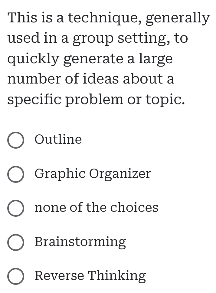 This is a technique, generally
used in a group setting, to
quickly generate a large
number of ideas about a
specific problem or topic.
Outline
Graphic Organizer
none of the choices
Brainstorming
Reverse Thinking