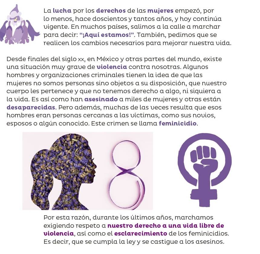 La lucha por los derechos de las mujeres empezó, por 
o menos, hace doscientos y tantos años, y hoy continúa 
vigente. En muchos países, salimos a la calle a marchar 
para decir: “¡Aquí estamos!”. También, pedimos que se 
ealicen los cambios necesarios para mejorar nuestra vida. 
Desde finales del siglo xx, en México y otras partes del mundo, existe 
una situación muy grave de violencia contra nosotras. Algunos 
hombres y organizaciones criminales tienen la idea de que las 
mujeres no somos personas sino objetos a su disposición, que nuestro 
cuerpo les pertenece y que no tenemos derecho a algo, ni siquiera a 
la vida. Es así como han asesinado a miles de mujeres y otras están 
desaparecidas. Pero además, muchas de las veces resulta que esos 
hombres eran personas cercanas a las víctimas, como sus novios, 
esposos o algún conocido. Este crimen se llama feminicidio. 
Por esta razón, durante los últimos años, marchamos 
exigiendo respeto a nuestro derecho a una vida libre de 
violencia, así como el esclarecimiento de los feminicidios. 
Es decir, que se cumpla la ley y se castigue a los asesinos.