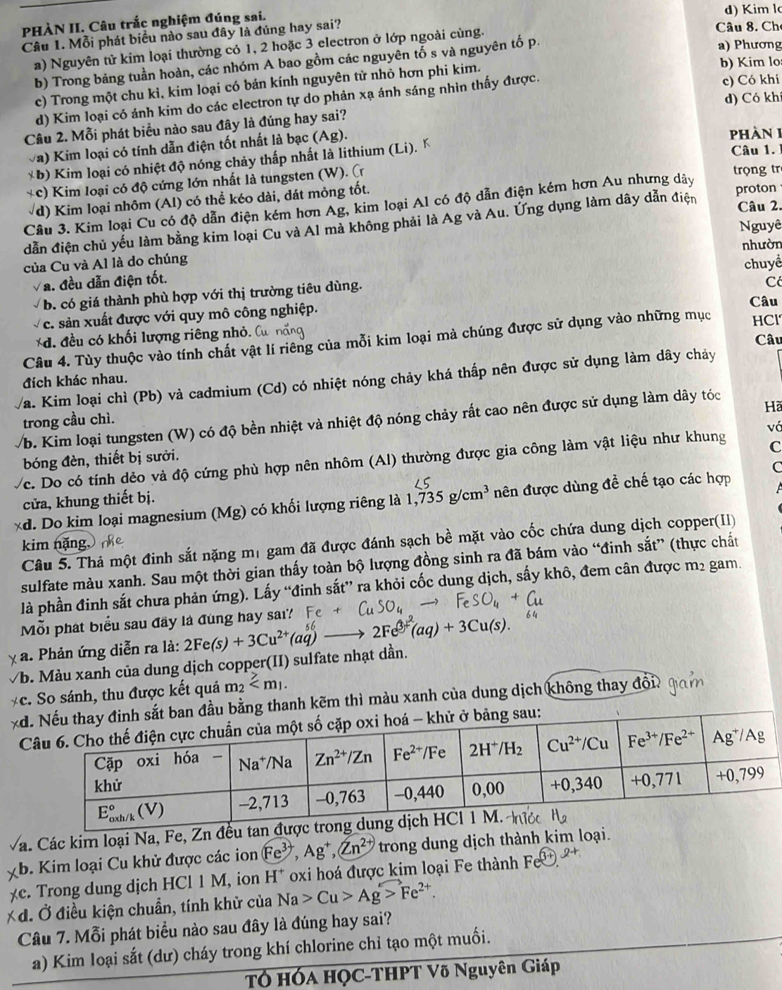 PHÀN II. Câu trắc nghiệm đúng sai.
d) Kim l
Câu 1. Mỗi phát biểu nào sau đây là đúng hay sai?
a) Phương
a) Nguyên tử kim loại thường có 1, 2 hoặc 3 electron ở lớp ngoài cùng.
Câu 8. Ch
b) Trong bảng tuần hoàn, các nhóm A bao gồm các nguyên tố s và nguyên tố p.
c) Trong một chu kì, kim loại có bán kính nguyên tử nhỏ hơn phi kim.
b) Kim lo
d) Có khí
d) Kim loại có ánh kim do các electron tự do phản xạ ánh sáng nhìn thấy được. c) Có khí
Câu 2. Mỗi phát biểu nào sau đây là đúng hay sai?
Va) Kim loại có tính dẫn điện tốt nhất là bạc (Ag). pPhàn 1
*b) Kim loại có nhiệt độ nóng chảy thấp nhất là lithium (Li). K
Câu 1.
*c) Kim loại có độ cứng lớn nhất là tungsten (W). (
trọng tr
d) Kim loại nhôm (Al) có thể kéo dài, đát mòng tốt.
Câu 3. Kim loại Cu có độ dẫn điện kém hơn Ag, kim loại Al có độ dẫn điện kém hơn Au nhưng dây
Câu 2.
dẫn điện chủ yếu làm bằng kim loại Cu và Al mà không phải là Ag và Au. Ứng dụng làm dây dẫn điện proton
Nguyê
của Cu và Al là do chúng
Va. đều dẫn điện tốt. nhườn
C
b. có giá thành phù hợp với thị trường tiêu dùng. chuyể
Câu
c. sản xuất được với quy mô công nghiệp.
*d. đều có khối lượng riêng nhỏ. Câu
Câu 4. Tùy thuộc vào tính chất vật lí riêng của mỗi kim loại mà chúng được sử dụng vào những mục HCl
/a. Kim loại chì (Pb) và cadmium (Cd) có nhiệt nóng chảy khá thấp nên được sử dụng làm dây chảy
đích khác nhau.
/b. Kim loại tungsten (W) có độ bền nhiệt và nhiệt độ nóng chảy rất cao nên được sử dụng làm dây tóc
Hã
trong cầu chì.
C
c. Do có tính dẻo và độ cứng phù hợp nên nhôm (Al) thường được gia công làm vật liệu như khung vá
bóng đèn, thiết bị sười.
C
cửa, khung thiết bị.
*d. Do kim loại magnesium (Mg) có khối lượng riêng là 1,735g/cm^3 đên được dùng đề chế tạo các hợp
Câu 5. Thả một đinh sắt nặng mị gam đã được đánh sạch bề mặt vào cốc chứa dung dịch copper(II)
kim nặng,
sulfate màu xanh. Sau một thời gian thấy toàn bộ lượng đồng sinh ra đã bám vào “đinh sắt” (thực chất
là phần đinh sắt chưa phản ứng). Lấy “đinh sắt” ra khỏi cốc dung dịch, sấy khô, đem cân được m² gam.
Mỗi phát biểu sau đây là đùng hay sai?
a. Phản ứng diễn ra là: 2Fe(s)+3Cu^(2+)(aq) 2Fe^(3+)(aq)+3Cu(s).
√b. Màu xanh của dung dịch copper(II) sulfate nhạt dần.
*c. So sánh, thu được kết quả m_2
xdằng thanh kẽm thì màu xanh của dung dịch không thay ở đô
 
á. Các kim loại Na, Fe, Zn đều tan 
b. Kim loại Cu khử được các ion Fe^(3+),Ag^+,Zn^(2+) trong dung dịch thành kim loại.
e r  ng du ng dịch H Cl1M , ion H^+ oxi hoá được kim loại Fe thành Fe^((3+)).
*d. Ở điều kiện chuẩn, tính khử của Na>Cu>Ag>Fe^(2+).
Câu 7. Mỗi phát biểu nào sau đây là đúng hay sai?
a) Kim loại sắt (dư) cháy trong khí chlorine chỉ tạo một muối.
TÓ HÓa HỌC-THPT Võ Nguyên Giáp