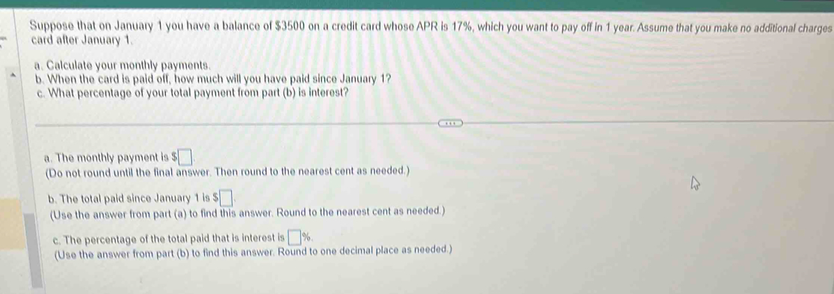 Suppose that on January 1 you have a balance of $3500 on a credit card whose APR is 17%, which you want to pay off in 1 year. Assume that you make no additional charges 
card after January 1. 
a. Calculate your monthly payments. 
b. When the card is paid off, how much will you have paid since January 1? 
c. What percentage of your total payment from part (b) is interest? 
a. The monthly payment is :□ 
(Do not round until the final answer. Then round to the nearest cent as needed.) 
b. The total paid since January 1 is $□. 
(Use the answer from part (a) to find this answer. Round to the nearest cent as needed.) 
c. The percentage of the total paid that is interest is □ %. 
(Use the answer from part (b) to find this answer. Round to one decimal place as needed.)