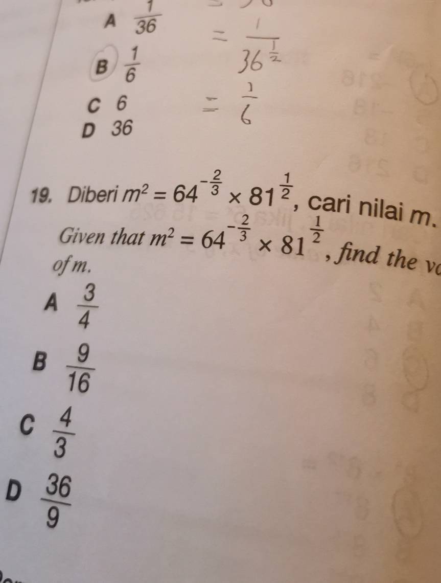 A  1/36 
B  1/6 
C 6
D 36
19. Diberi m^2=64^(-frac 2)3* 81^(frac 1)2 , cari nilai m.
Given that m^2=64^(-frac 2)3* 81^(frac 1)2 , find the v
ofm.
A  3/4 
B  9/16 
C  4/3 
D  36/9 