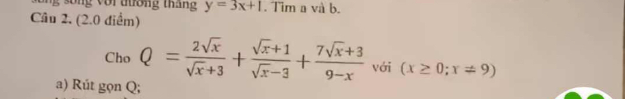 ng voi tương tháng y=3x+1. Tim a và b.
Câu 2, (2.0 điểm)
Cho Q= 2sqrt(x)/sqrt(x)+3 + (sqrt(x)+1)/sqrt(x)-3 + (7sqrt(x)+3)/9-x  với (x≥ 0;x!= 9)
a) Rút gọn Q;