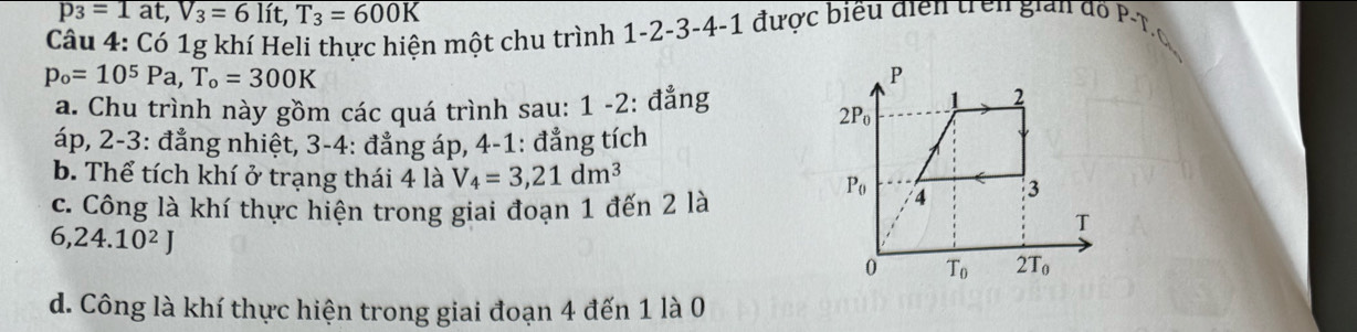 p_3=1at,V_3=6lit,T_3=600K
Câu 4: Có 1g khí Heli thực hiện một chu trình 1-2-3-4-1 được biểu điễn trên gian đồ P-T,
p_o=10^5Pa,T_o=300K
a. Chu trình này gồm các quá trình sau: 1 -2: đẳng
áp, 2-3: đẳng nhiệt, 3-4: đẳng áp, 4-1: đẳng tích
b. Thể tích khí ở trạng thái 4 là V_4=3,21dm^3
c. Công là khí thực hiện trong giai đoạn 1 đến 2 là
6,24.10^2J
d. Công là khí thực hiện trong giai đoạn 4 đến 1 là 0