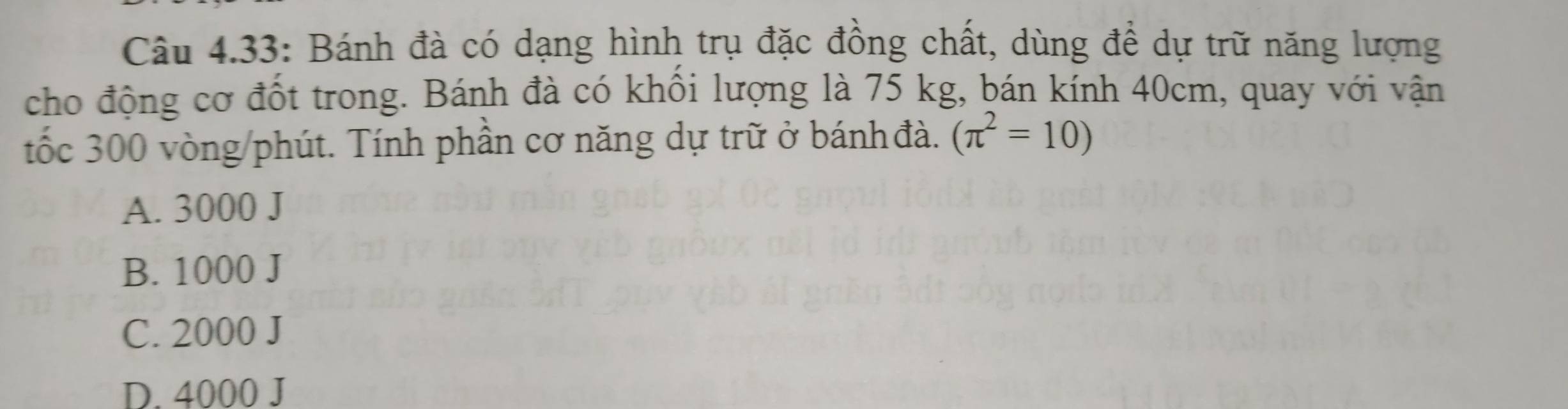 Câu 4.33: Bánh đà có dạng hình trụ đặc đồng chất, dùng để dự trữ năng lượng
cho động cơ đốt trong. Bánh đà có khồi lượng là 75 kg, bán kính 40cm, quay với vận
tốc 300 vòng /phút. Tính phần cơ năng dự trữ ở bánh đà. (π^2=10)
A. 3000 J
B. 1000 J
C. 2000 J
D. 4000 J