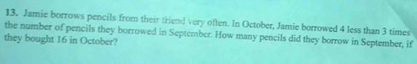 Jamie borrows pencils from their friend very often. In October, Jamie borrowed 4 less than 3 times
the number of pencils they borrowed in September. How many pencils did they borrow in September, if 
they bought 16 in October?