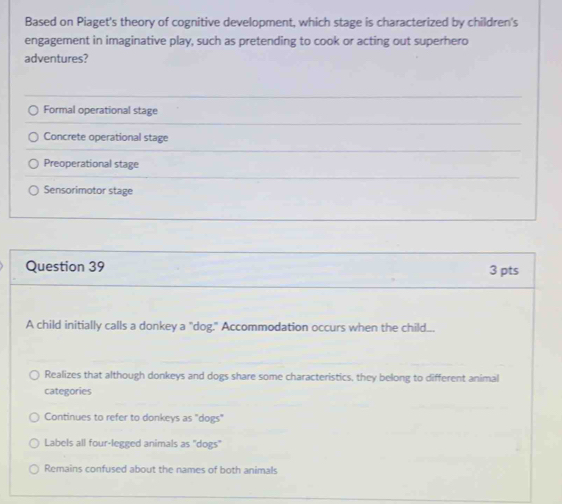 Based on Piaget's theory of cognitive development, which stage is characterized by children's
engagement in imaginative play, such as pretending to cook or acting out superhero
adventures?
Formal operational stage
Concrete operational stage
Preoperational stage
Sensorimotor stage
Question 39 3 pts
A child initially calls a donkey a "dog." Accommodation occurs when the child..
Realizes that although donkeys and dogs share some characteristics, they belong to different animal
categories
Continues to refer to donkeys as "dogs"
Labels all four-legged animals as "dogs"
Remains confused about the names of both animals