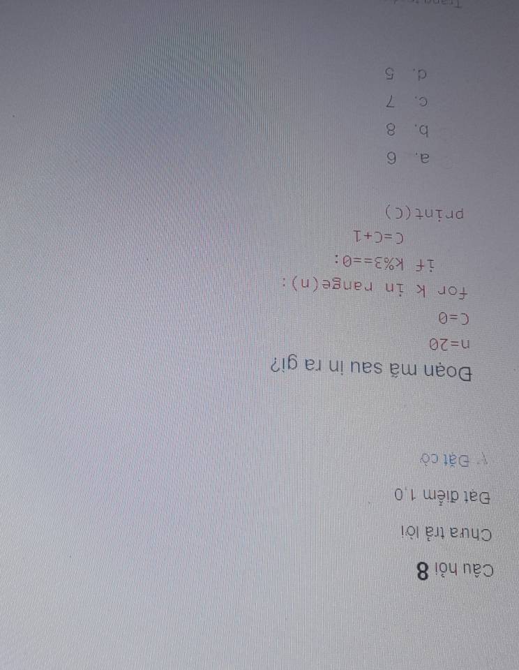 Câu hỏi 8
Chưa trả lời
Đạt điểm 1,0
Đặt cờ
Đoạn mã sau in ra gi?
n=20
C=θ
for k in range(n):
if k% 3==0 :
C=C+1
print(C)
a, 6
b. 8
c. 7
d. 5