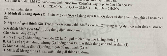 ạ nết mời lay tổ giay rà
Câu 68: Khi dân khí SO_2 vào dung dịch thuốc tím (KMn) ) ), xảy ra phản ứng hóa học sau:
Cho hai mệnh đề sau: 5SO_2+2KMnO_4+2H_2Oto 2MnSO_4+K_2SO_4+2H_2SO_4
* Mệnh đề khẳng định (1): Phản ứng của SO_2 và dung dịch KMnO4 được sử dụng làm phép thử để nhận biết
SO_2. 
Mệnh đề giải thích (2): Trong môi trường acid, Mn^(+7) (ion MnO trong dung dịch có màu tím) bị khử bởi
SO_2 thành Mn^(+2) (ion Mn^(2+) trong dung dịch không màu).
Câu nào sau đây đúng?
A. Cả (1) và (2) đều đúng, trong đó (2) là lời giải thích đúng cho khẳng định (1).
B. Cả (1) và (2) đều đúng, nhưng (2) không phải lời giải thích đúng cho khẳng định (1).
C. Mệnh đề khẳng định (1) đúng, mệnh đề giải thích (2) sai.
D. Mệnh đề khẳng định (1) sai, mệnh đề giải thích (2) đúng.