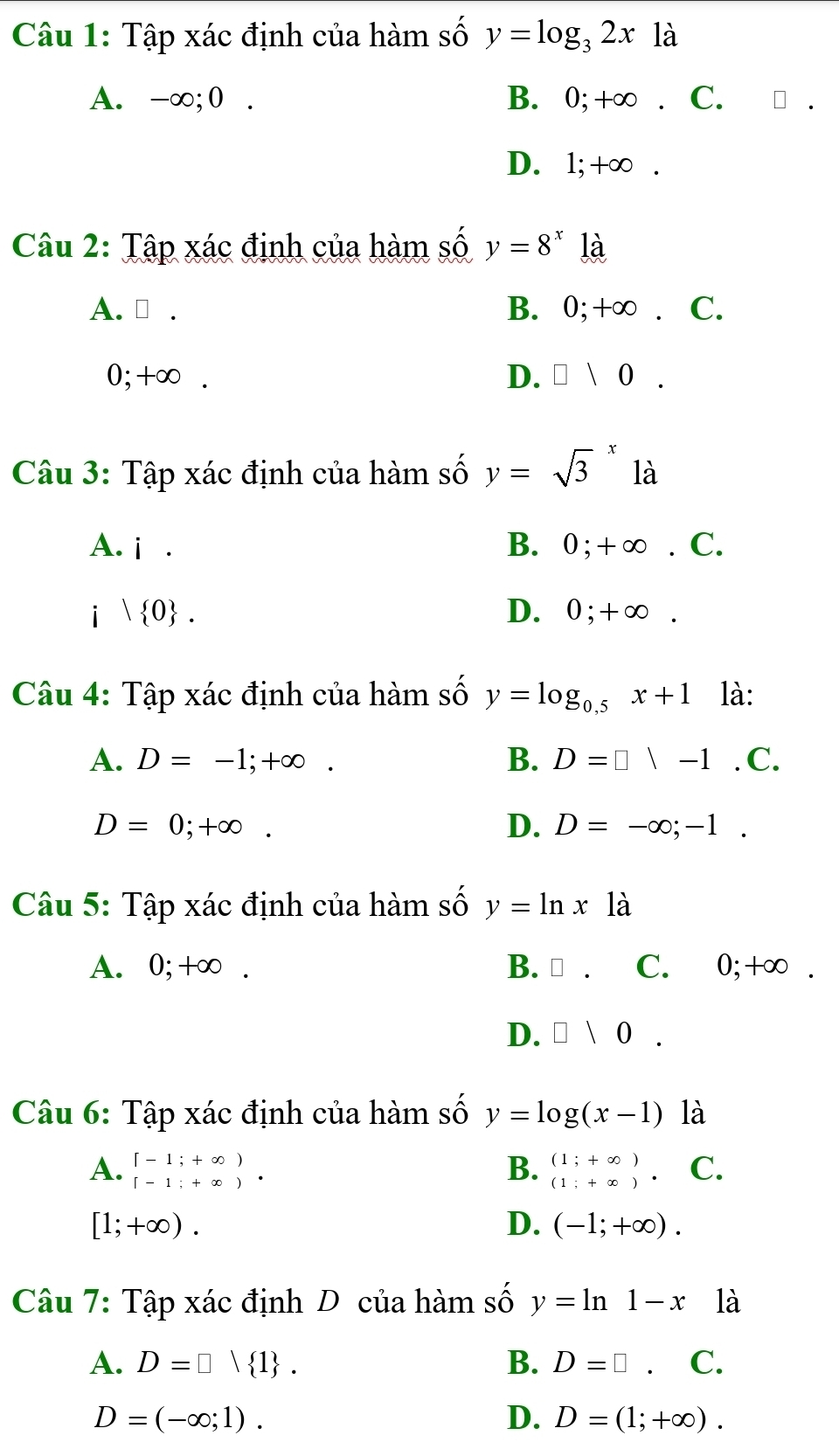 Tập xác định của hàm số y=log _32x là
A. -∞; 0. B. 0; +∞. C.
D. 1; +∞.
Câu 2: Tập xác định của hàm số y=8^x là
A. ⊥ . B. 0; +∞. C.
0; +∞. D. □ 10. 
Câu 3: Tập xác định của hàm số y=sqrt 3^(x là
A. i. B. 0; +∞. C.
i | 0). D. 0; +∞.
Câu 4: Tập xác định của hàm số y=log _0.5x+1 là:
A. D=-1;+∈fty. B. D=□ |-1.C.
D=0;+∈fty.
D. D=-∈fty ;-1. 
Câu 5: Tập xác định của hàm số y=ln x1dot a
A. 0; +∞. B. □. C. 0; +∞.
D. □ 10. 
Câu 6: Tập xác định của hàm số y=log (x-1) là
A. beginarrayr [-1;+∈fty ) [-1;+∈fty )· endarray B. beginarrayr (1;+∈fty ) (1;+∈fty )· endarray C.
[1;+∈fty ).
D. (-1;+∈fty ). 
Câu 7: Tập xác định D của hàm số y=ln 1-x là
A. D=□ vee  1. B. D=□. C.
D=(-∈fty ;1).
D. D=(1;+∈fty ).