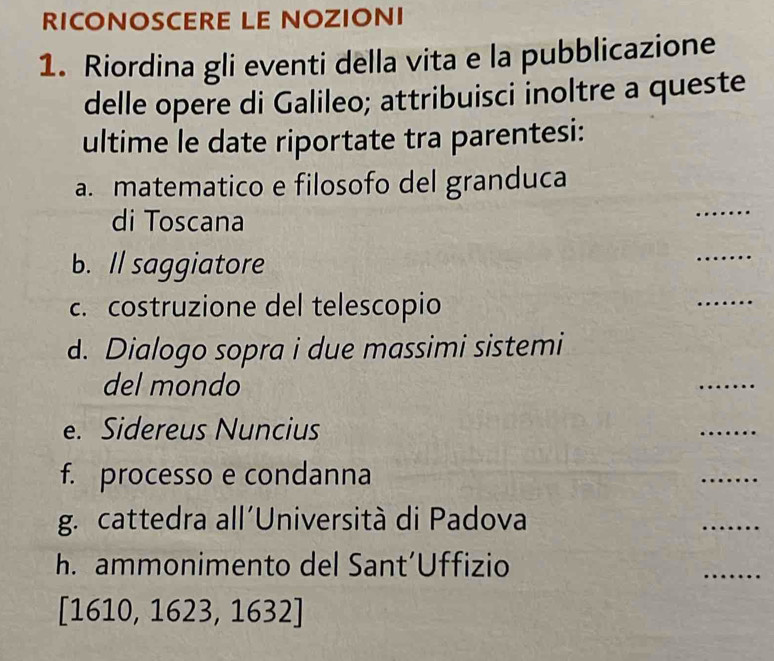 RICONOSCERE LE NOZIONI 
1. Riordina gli eventi della vita e la pubblicazione 
delle opere di Galileo; attribuisci inoltre a queste 
ultime le date riportate tra parentesi: 
a. matematico e filosofo del granduca 
di Toscana 
_ 
b. Il saggiatore 
_ 
c. costruzione del telescopio 
_ 
d. Dialogo sopra i due massimi sistemi 
del mondo 
_ 
e. Sidereus Nuncius 
_ 
f. processo e condanna 
_ 
g. cattedra all´Università di Padova 
_ 
h. ammonimento del Sant´Uffizio 
_ 
[1 610, 1623, 1632