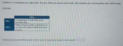 Addison is considering two salles jobs. The job offers are shown in the table. She estimates her total monthly sales will average
$18,000.
Which job should Addison take if she wants to eam more money each month? Job 2 v