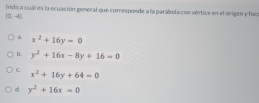 Indica cuál es la ecuación general que corresponde a la parábola con vértice en el origen y foco
(0,-4).
a. x^2+16y=0
b. y^2+16x-8y+16=0
C. x^2+16y+64=0
d. y^2+16x=0