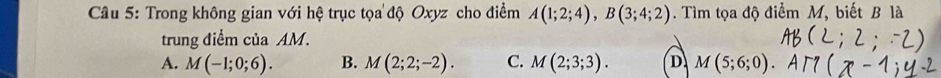 Trong không gian với hệ trục tọa độ Oxyz cho điểm A(1;2;4), B(3;4;2). Tìm tọa độ điểm M, biết B là
trung điểm của AM.
A. M(-1;0;6). B. M(2;2;-2). C. M(2;3;3). D M(5;6;0)