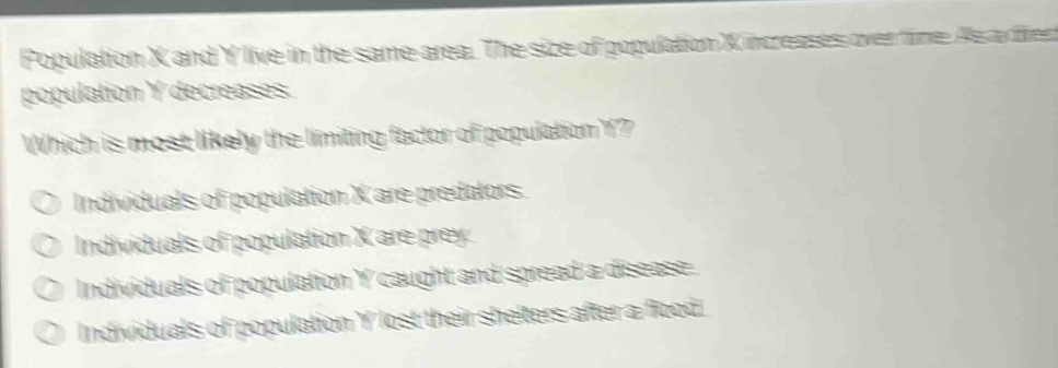 Population X and Y live in the same area. The size of population X increases over time As ax frer
population Y decreases
Which is most likely the limiting factor of population Y?
Individuals of population X are predators.
Individuals of population X are prey.
Individuals of population Y caught and spread a disease.
Individuals of population Y lost their shelters after a flood.