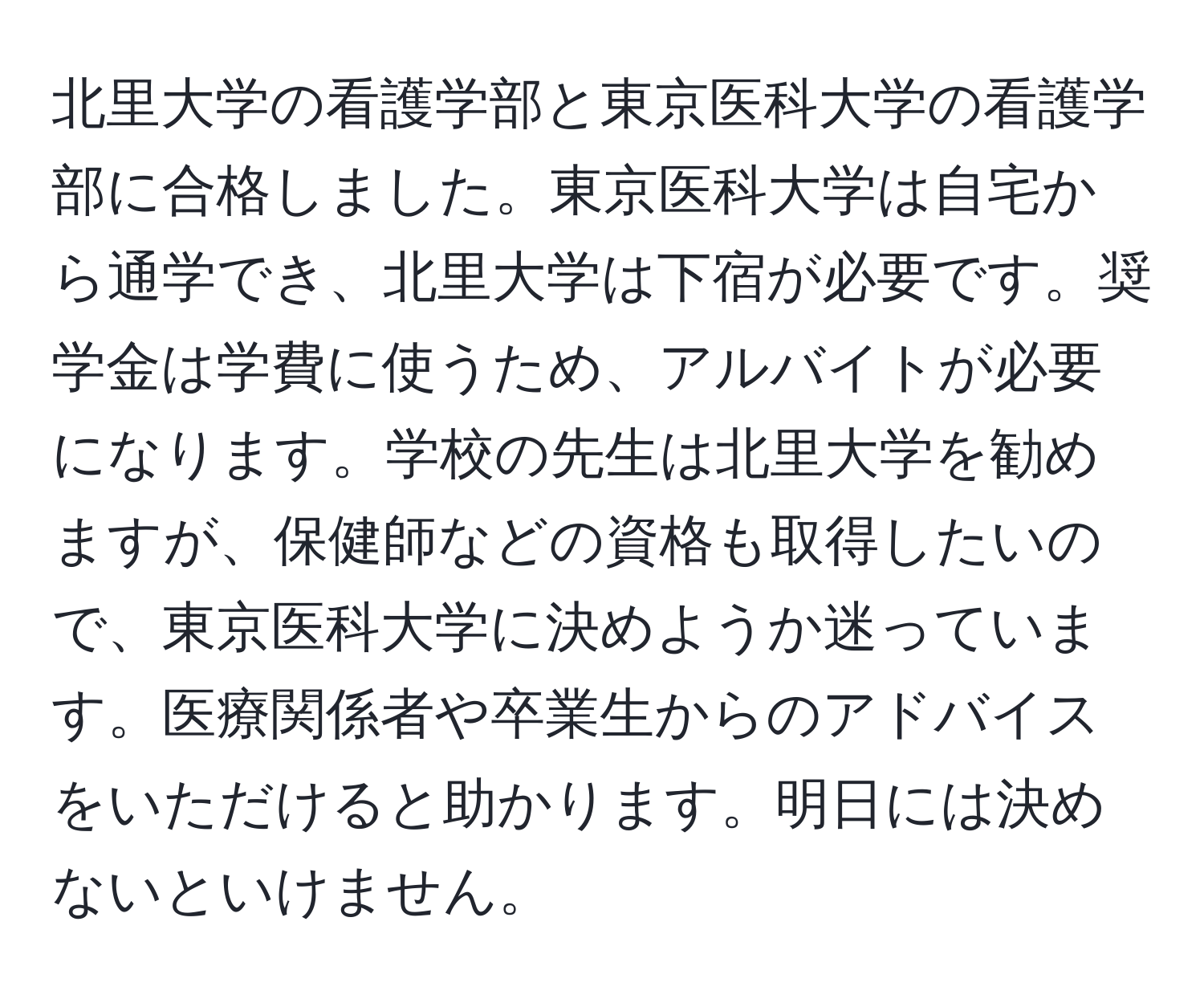 北里大学の看護学部と東京医科大学の看護学部に合格しました。東京医科大学は自宅から通学でき、北里大学は下宿が必要です。奨学金は学費に使うため、アルバイトが必要になります。学校の先生は北里大学を勧めますが、保健師などの資格も取得したいので、東京医科大学に決めようか迷っています。医療関係者や卒業生からのアドバイスをいただけると助かります。明日には決めないといけません。