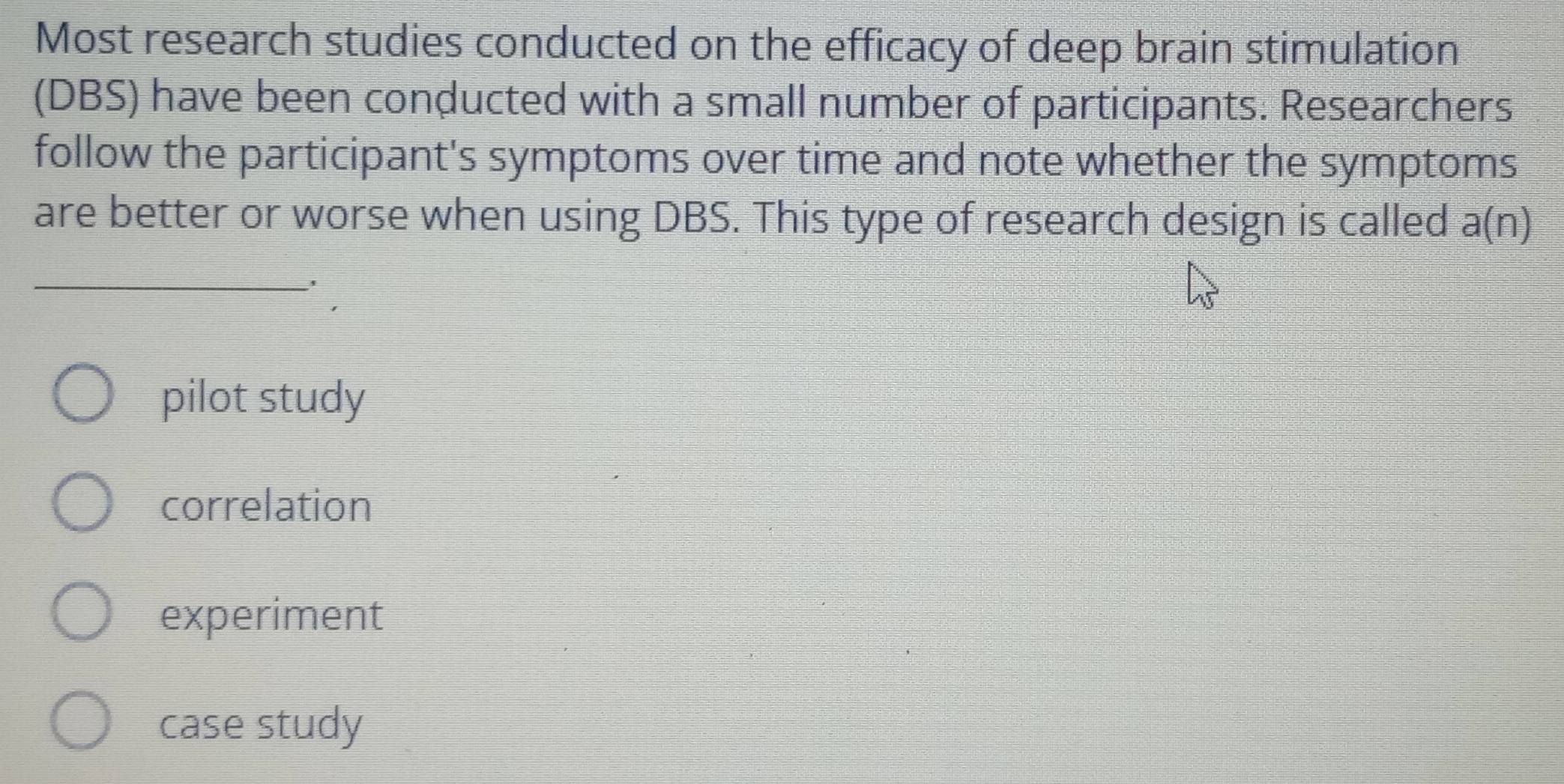 Most research studies conducted on the efficacy of deep brain stimulation
(DBS) have been conducted with a small number of participants. Researchers
follow the participant's symptoms over time and note whether the symptoms
are better or worse when using DBS. This type of research design is called a(n)
_
pilot study
correlation
experiment
case study