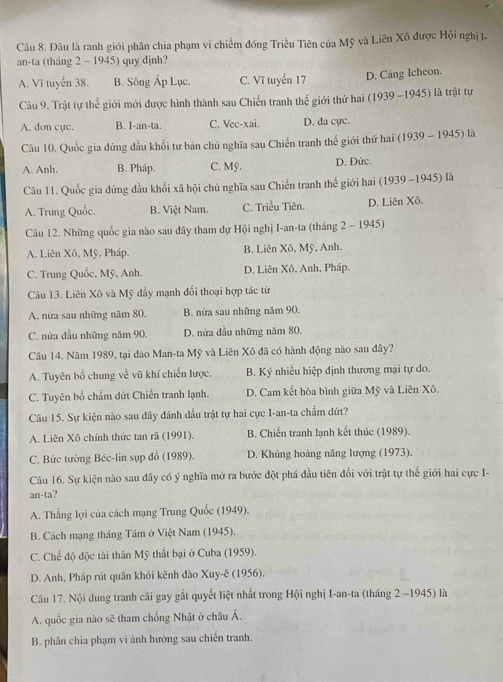 Dâu là ranh giới phân chia phạm vi chiếm đóng Triều Tiên của Mỹ và Liên Xô được Hội nghị I.
an-ta (tháng 2 - 1945) quy định?
A. Vĩ tuyến 38. B. Sông Áp Lục. C. Vĩ tuyến 17
D. Cảng Icheon.
Câu 9. Trật tự thế giới mới được hình thành sau Chiến tranh thế giới thứ hai (1939 -1945) là trật tự
A. dơn cực. B. I-an-ta. C. Vec-xai. D. da cực.
Câu 10. Quốc gia đứng đầu khổi tư bản chủ nghĩa sau Chiến tranh thế giới thứ hai (1939 - 1945) là
A. Anh. B. Pháp. C. Mỹ. D. Đức.
Câu 11. Quốc gia đứng đầu khối xã hội chủ nghĩa sau Chiến tranh thế giới hai (1939 -1945) là
A. Trung Quốc. B. Việt Nam. C. Triều Tiên. D. Liên Xô.
Câu 12. Những quốc gia nào sau dây tham dự Hội nghị I-an-ta (tháng 2 - 1945)
A. Liên Xô, Mỹ, Pháp. B. Liên Xô, Mỹ, Anh.
C. Trung Quốc, Mỹ, Anh. D. Liên Xô, Anh, Pháp.
Câu 13. Liên Xô và Mỹ đầy mạnh đối thoại hợp tác từ
A. nữa sau những năm 80. B. nửa sau những năm 90.
C. nửa đầu những năm 90. D. nửa đầu những năm 80.
Câu 14. Năm 1989, tại đảo Man-ta Mỹ và Liên Xô đã có hành động nào sau đây?
A. Tuyên bố chung về vũ khí chiến lược. B. Ký nhiều hiệp định thương mại tự do.
C. Tuyên bố chấm dứt Chiến tranh lạnh. D. Cam kết hòa bình giữa Mỹ và Liên Xô.
Câu 15. Sự kiện nào sau đây đánh dấu trật tự hai cực I-an-ta chấm dứt?
A. Liên Xô chính thức tan rã (1991). B. Chiến tranh lạnh kết thúc (1989).
C. Bức tường Béc-lin sụp đổ (1989). D. Khủng hoảng năng lượng (1973).
Câu 16. Sự kiện nào sau đây có ý nghĩa mở ra bước đột phá đầu tiên đổi với trật tự thế giới hai cực I-
an-ta?
A. Thắng lợi của cách mạng Trung Quốc (1949).
B. Cách mạng tháng Tám ở Việt Nam (1945).
C. Chế độ độc tài thân Mỹ thất bại ở Cuba (1959).
D. Anh, Pháp rút quân khỏi kênh đào Xuy-ê (1956).
Câu 17. Nội dung tranh cãi gay gắt quyết liệt nhất trong Hội nghị I-an-ta (tháng 2 -1945) là
A. quốc gia nào sẽ tham chống Nhật ở châu Á.
B. phân chia phạm vi ảnh hưởng sau chiến tranh.