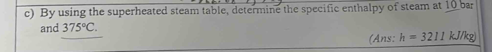 By using the superheated steam table, determine the specific enthalpy of steam at 10 bar 
and 375°C. 
(Ans: h=3211kJ/kg