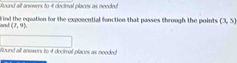 Round all answers to 4 decimal places as needed 
Find the equation for the exponential function that passes through the points (3,5)
and (7,9). 
Round all answers to 4 decimal places as needed