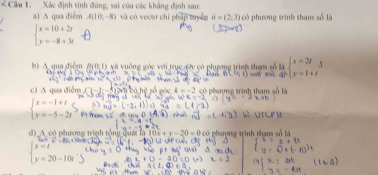 Xác định tính đúng, sai của các khẳng định sau: 
a) ∆ qua điểm A(10;-8) và có vectơ chỉ pháp tuyển vector n=(2:3) có phương trình tham số là
beginarrayl x=10+2t y=-8+3tendarray.
b) A qua điểm B(0;1) và vuông góc với trục Oy có phương trình thạm 8 
c) A qua điểm hượng trình tham số 1
beginarrayl x=-1+t y=-5-2tendarray.
d) A có phượng trình tộng quát là 10x+y-20=0 có phượng tự
)-10