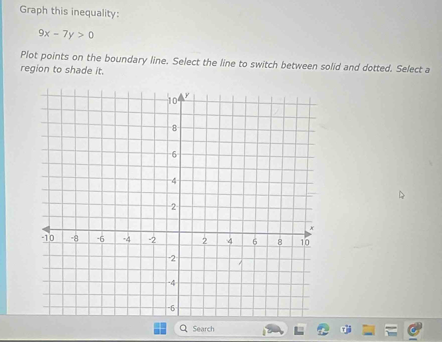 Graph this inequality:
9x-7y>0
Plot points on the boundary line. Select the line to switch between solid and dotted. Select a 
region to shade it. 
Search