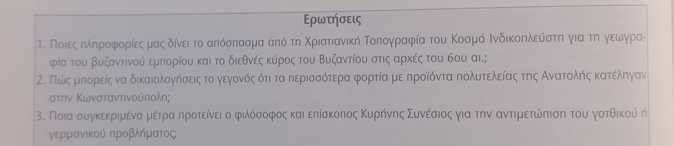 Ερωτήσεις 
Τ. Ποιεςαπαληροαφορίεςαρμαςαδίνειατοαπόσπασμα από τη Χριστιανική Τοπογραφία του Κοσμά Ινδικοπνλεύίστη για τηα γεωνγραί 
φία του βυζαντινού εμπορίου και το διεθνές κύρος του Βυζαντίου στις αρκές του бου αι.; 
2. Πώίοςαρμαπορείς να δικαιολογήσεις το γεγονός ότι τα περισσότερα φορτία με δπροῖόντα πολυτελείας της Ανατολής κατέληγαν 
στην Κωνσταντινούπολη; 
3. Ποια συγκεκριμέναμκέτραπροτείνει ο φιλόσοφρος και επίσκοπος ΚυρήνηςαΣυνέσιος για την αντιμετώόδπιση του γοτθικού ή 
γερμανικού προβλήματος;