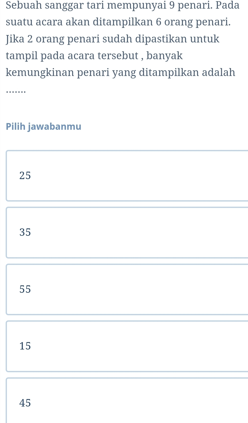 Sebuah sanggar tari mempunyai 9 penari. Pada
suatu acara akan ditampilkan 6 orang penari.
Jika 2 orang penari sudah dipastikan untuk
tampil pada acara tersebut , banyak
kemungkinan penari yang ditampilkan adalah
_…
Pilih jawabanmu
25
35
55
15
45