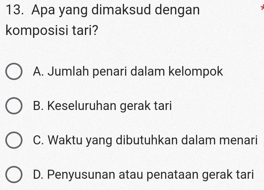 Apa yang dimaksud dengan
komposisi tari?
A. Jumlah penari dalam kelompok
B. Keseluruhan gerak tari
C. Waktu yang dibutuhkan dalam menari
D. Penyusunan atau penataan gerak tari